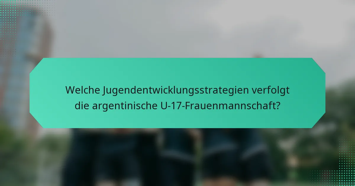 Welche Jugendentwicklungsstrategien verfolgt die argentinische U-17-Frauenmannschaft?