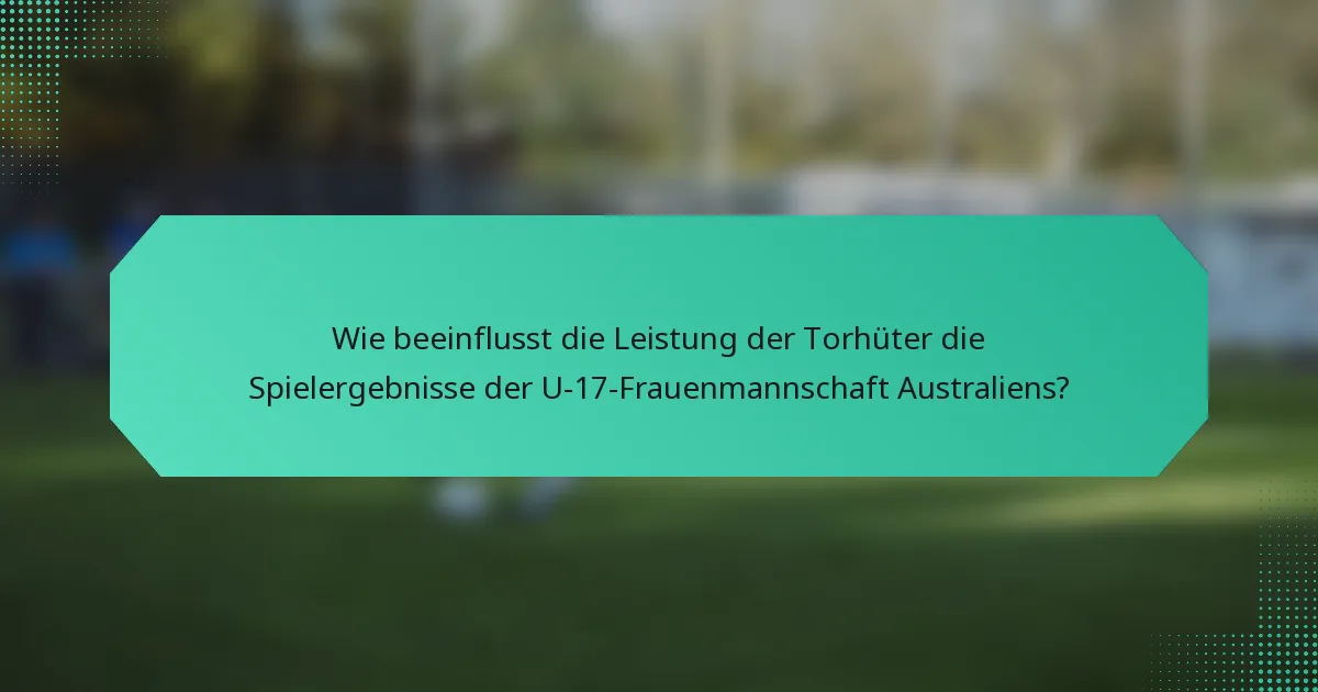 Wie beeinflusst die Leistung der Torhüter die Spielergebnisse der U-17-Frauenmannschaft Australiens?