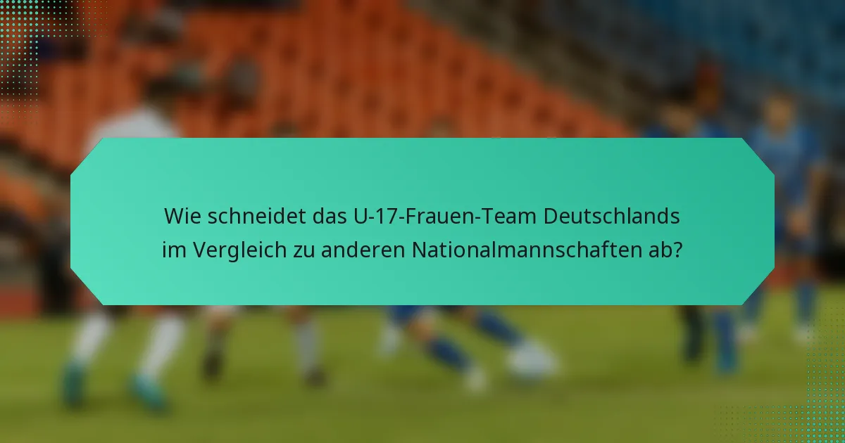 Wie schneidet das U-17-Frauen-Team Deutschlands im Vergleich zu anderen Nationalmannschaften ab?